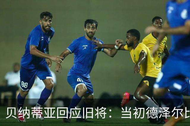 贝纳蒂亚回应旧将：当初德泽尔比施压要求续约你，但之后你松懈了